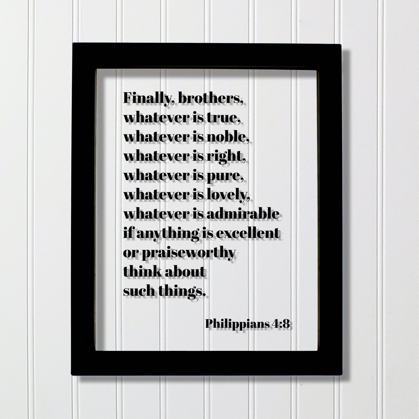 Philippians 4:8 - Whatever is true, noble, right, pure, lovely, admirable if anything is excellent or praiseworthy think about such things.