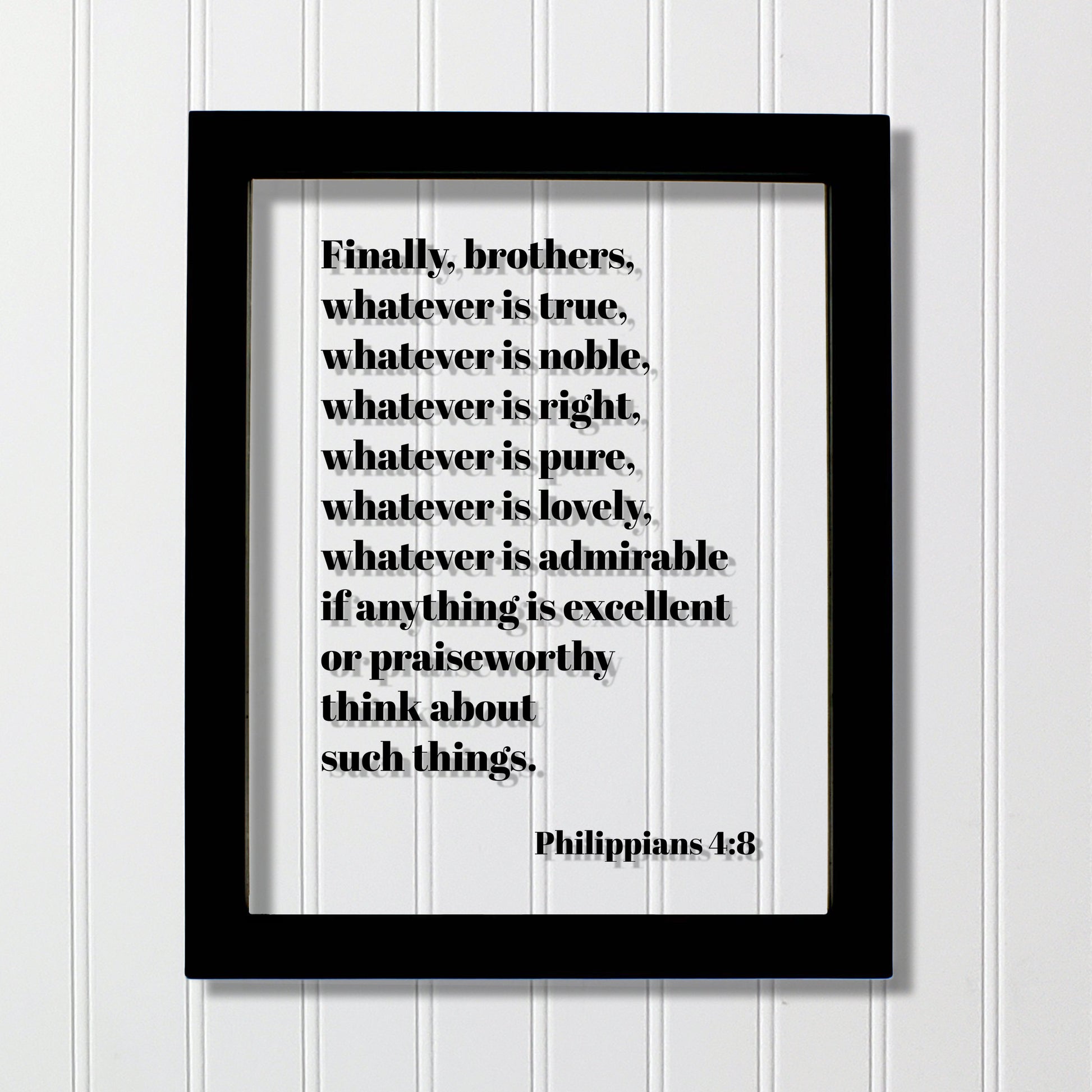 Philippians 4:8 - Whatever is true, noble, right, pure, lovely, admirable if anything is excellent or praiseworthy think about such things.