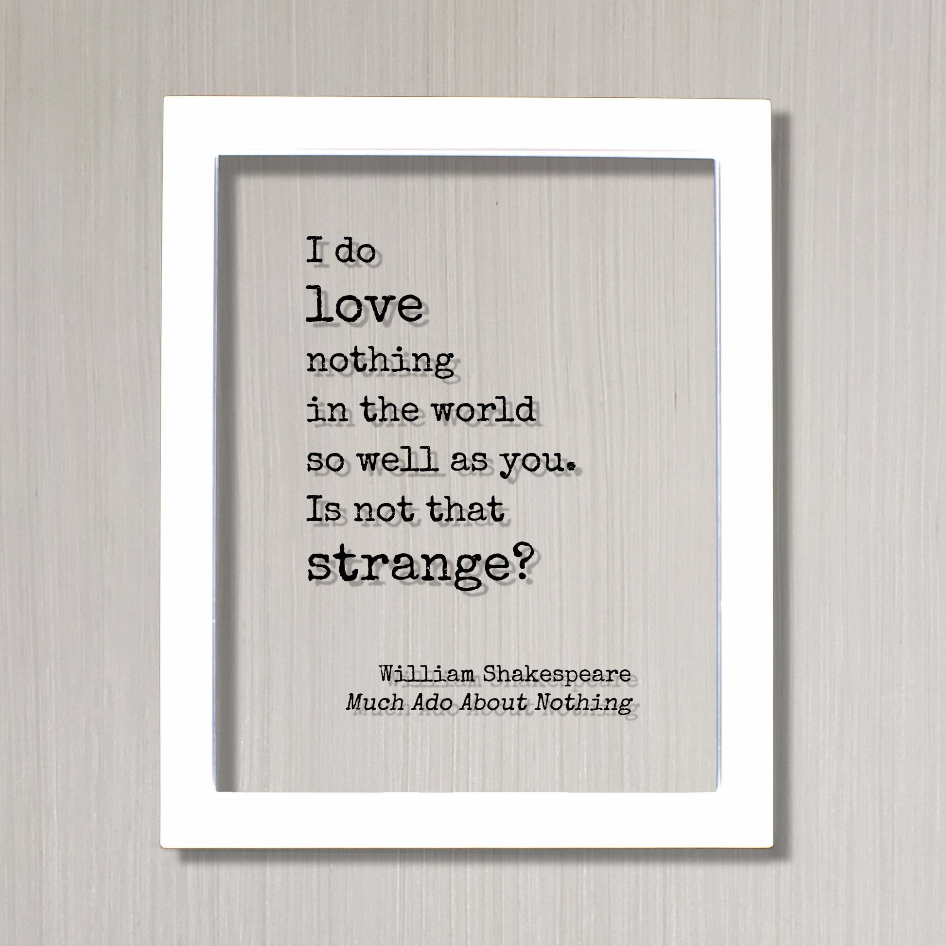 William Shakespeare Quote - Much Ado About Nothing - I do love nothing in the world so well as you Is not that strange - Funny Romantic Gift